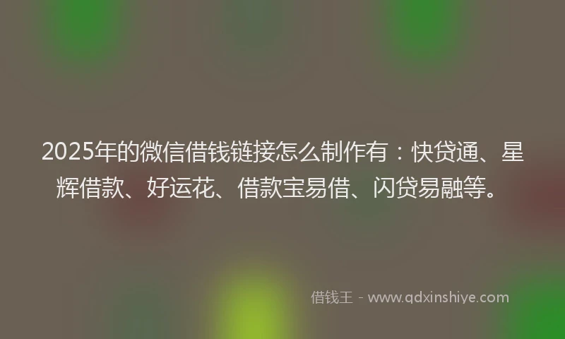 2025年的微信借钱链接怎么制作有：快贷通、星辉借款、好运花、借款宝易借、闪贷易融等。
