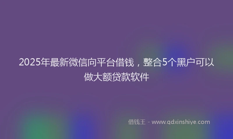 2025年最新微信向平台借钱，整合5个黑户可以做大额贷款软件