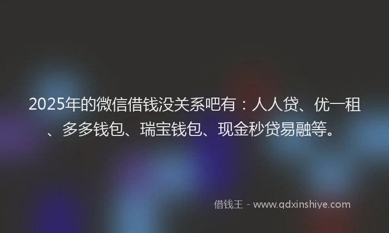 2025年的微信借钱没关系吧有：人人贷、优一租、多多钱包、瑞宝钱包、现金秒贷易融等。