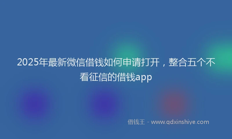 2025年最新微信借钱如何申请打开，整合五个不看征信的借钱app