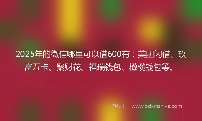 2025年的微信哪里可以借600有：美团闪借、玖富万卡、聚财花、福瑞钱包、橄榄钱包等。