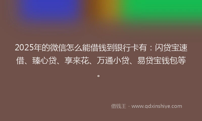 2025年的微信怎么能借钱到银行卡有：闪贷宝速借、臻心贷、享来花、万通小贷、易贷宝钱包等。