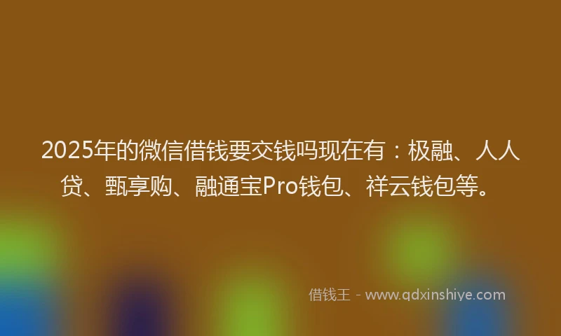 2025年的微信借钱要交钱吗现在有：极融、人人贷、甄享购、融通宝Pro钱包、祥云钱包等。