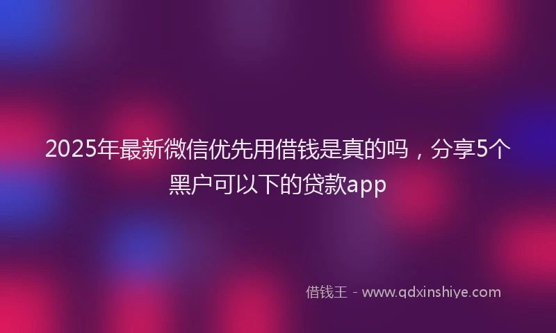 2025年最新微信优先用借钱是真的吗，分享5个黑户可以下的贷款app