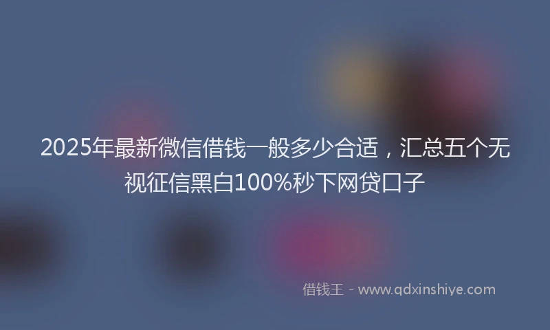 2025年最新微信借钱一般多少合适，汇总五个无视征信黑白100%秒下网贷口子