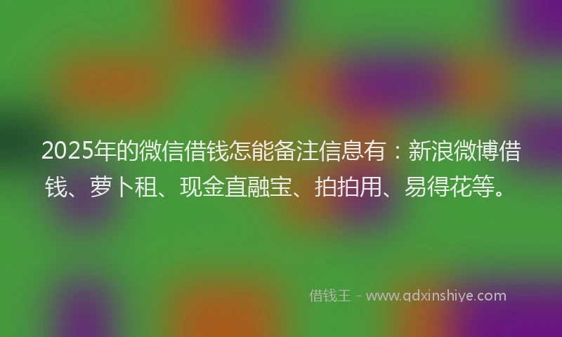 2025年的微信借钱怎能备注信息有：新浪微博借钱、萝卜租、现金直融宝、拍拍用、易得花等。