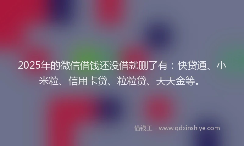 2025年的微信借钱还没借就删了有：快贷通、小米粒、信用卡贷、粒粒贷、天天金等。