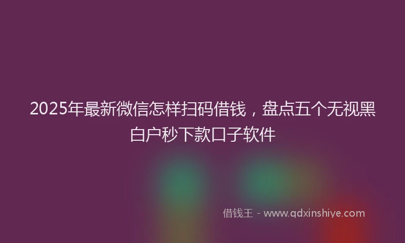 2025年最新微信怎样扫码借钱，盘点五个无视黑白户秒下款口子软件