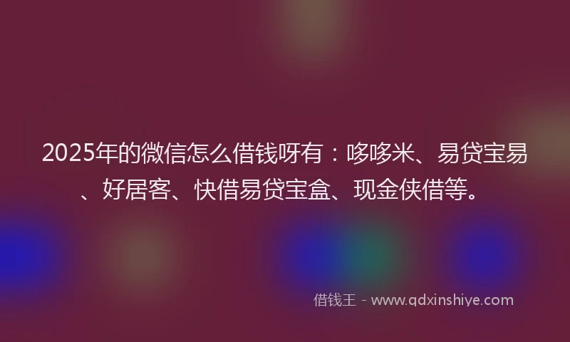 2025年的微信怎么借钱呀有：哆哆米、易贷宝易、好居客、快借易贷宝盒、现金侠借等。