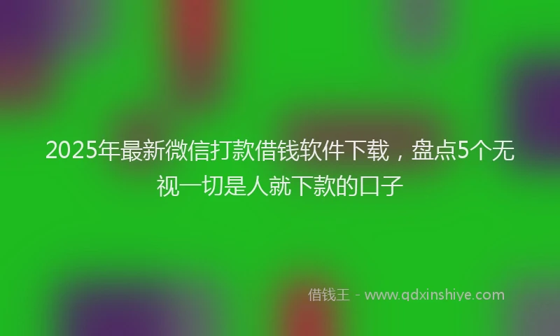 2025年最新微信打款借钱软件下载，盘点5个无视一切是人就下款的口子