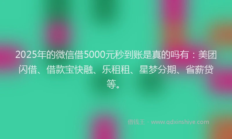 2025年的微信借5000元秒到账是真的吗有：美团闪借、借款宝快融、乐租租、星梦分期、省薪贷等。