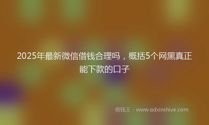 2025年最新微信借钱合理吗，概括5个网黑真正能下款的口子