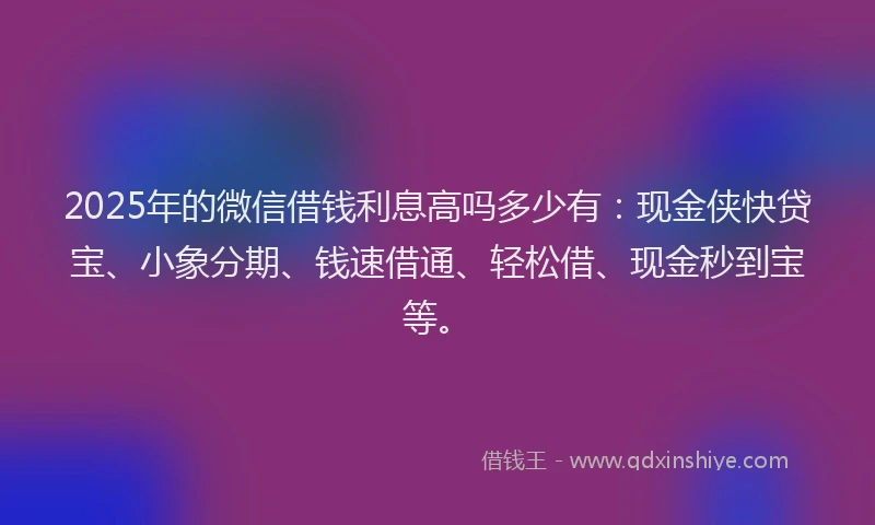 2025年的微信借钱利息高吗多少有：现金侠快贷宝、小象分期、钱速借通、轻松借、现金秒到宝等。