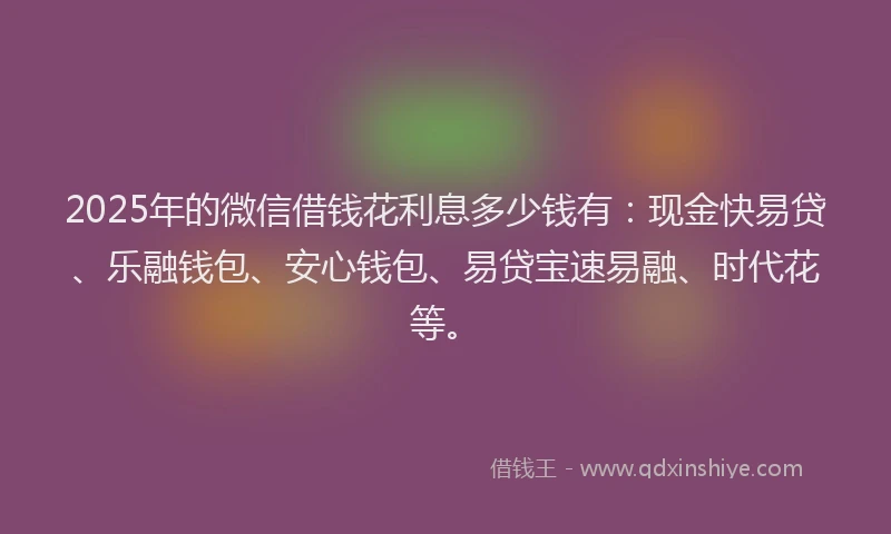 2025年的微信借钱花利息多少钱有：现金快易贷、乐融钱包、安心钱包、易贷宝速易融、时代花等。