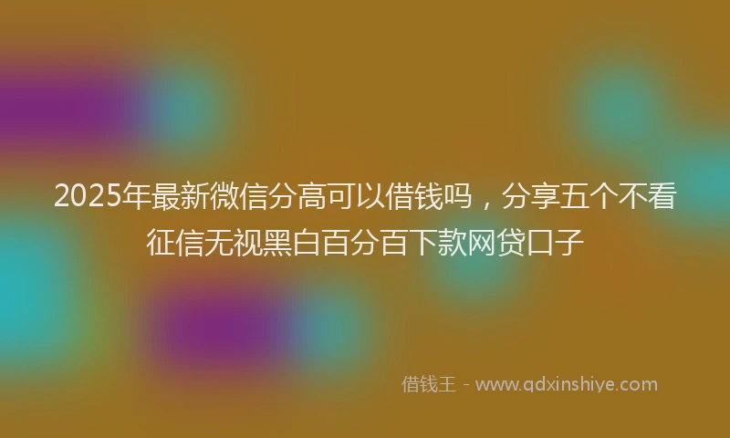 2025年最新微信分高可以借钱吗，分享五个不看征信无视黑白百分百下款网贷口子