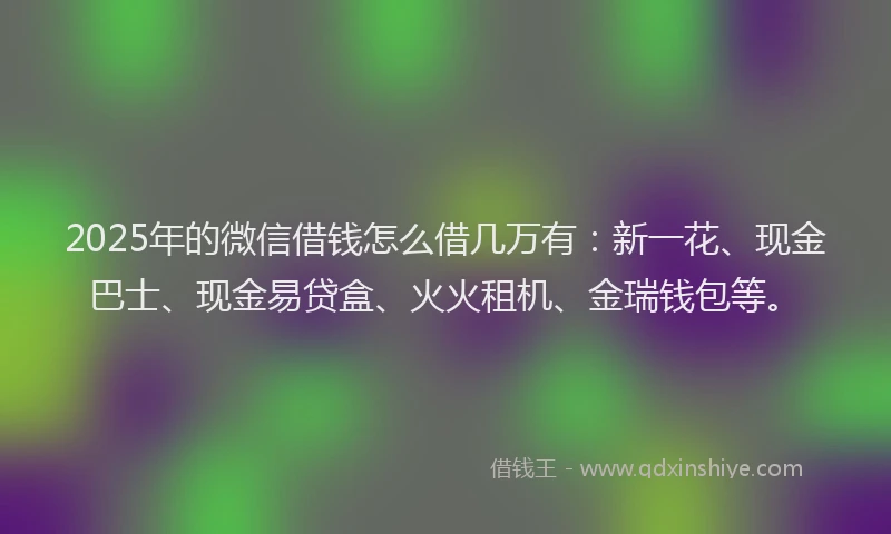 2025年的微信借钱怎么借几万有：新一花、现金巴士、现金易贷盒、火火租机、金瑞钱包等。