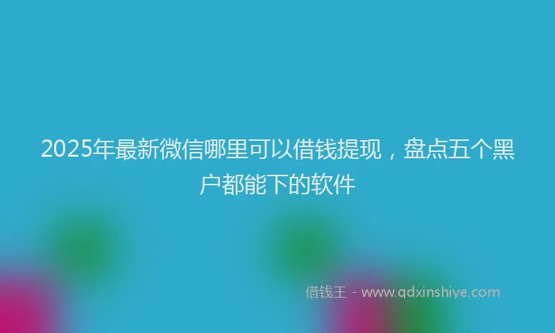 2025年最新微信哪里可以借钱提现，盘点五个黑户都能下的软件