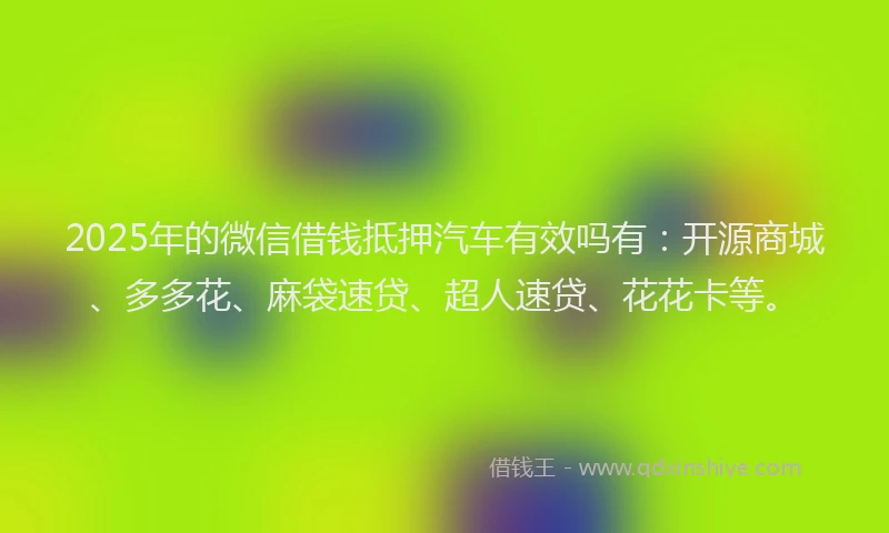 2025年的微信借钱抵押汽车有效吗有：开源商城、多多花、麻袋速贷、超人速贷、花花卡等。