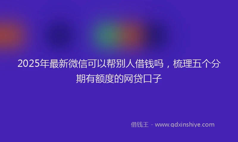 2025年最新微信可以帮别人借钱吗，梳理五个分期有额度的网贷口子