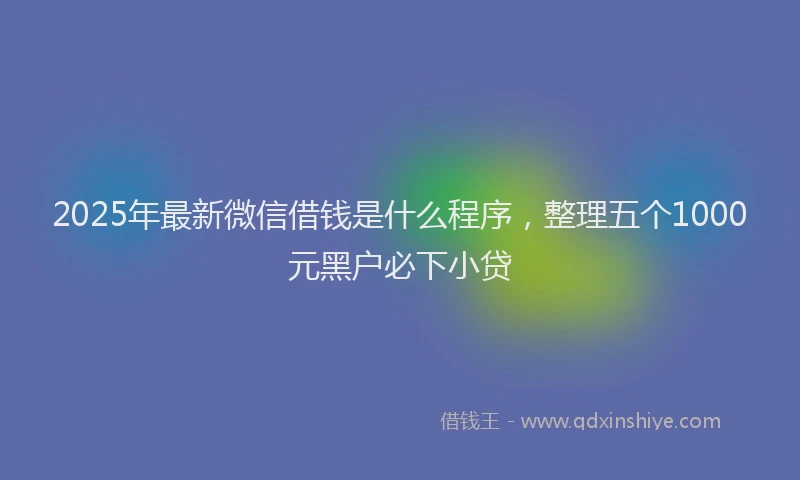 2025年最新微信借钱是什么程序，整理五个1000元黑户必下小贷
