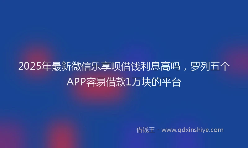 2025年最新微信乐享呗借钱利息高吗，罗列五个APP容易借款1万块的平台