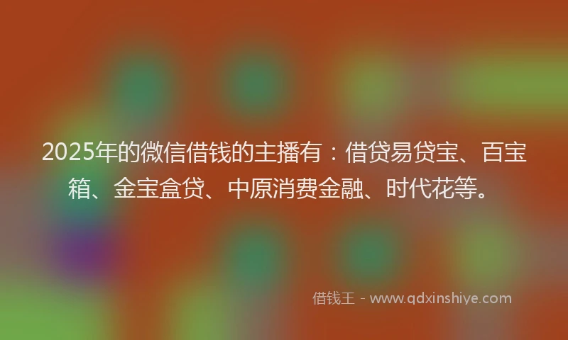 2025年的微信借钱的主播有：借贷易贷宝、百宝箱、金宝盒贷、中原消费金融、时代花等。
