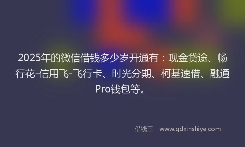 2025年的微信借钱多少岁开通有：现金贷途、畅行花-信用飞-飞行卡、时光分期、柯基速借、融通Pro钱包等。