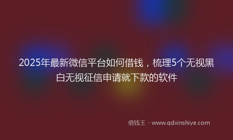 2025年最新微信平台如何借钱，梳理5个无视黑白无视征信申请就下款的软件