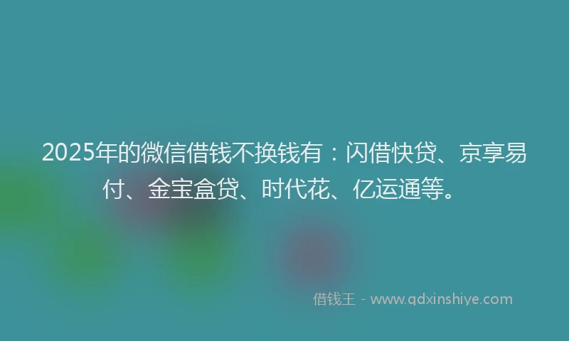 2025年的微信借钱不换钱有：闪借快贷、京享易付、金宝盒贷、时代花、亿运通等。