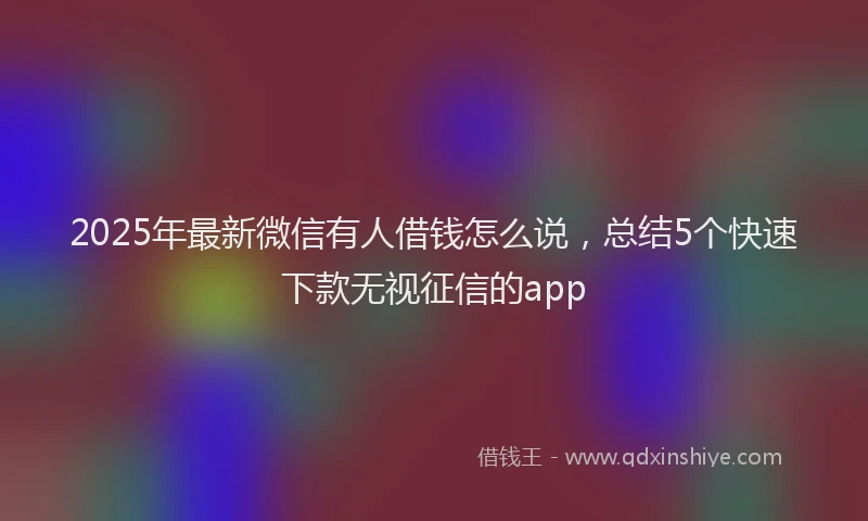 2025年最新微信有人借钱怎么说，总结5个快速下款无视征信的app