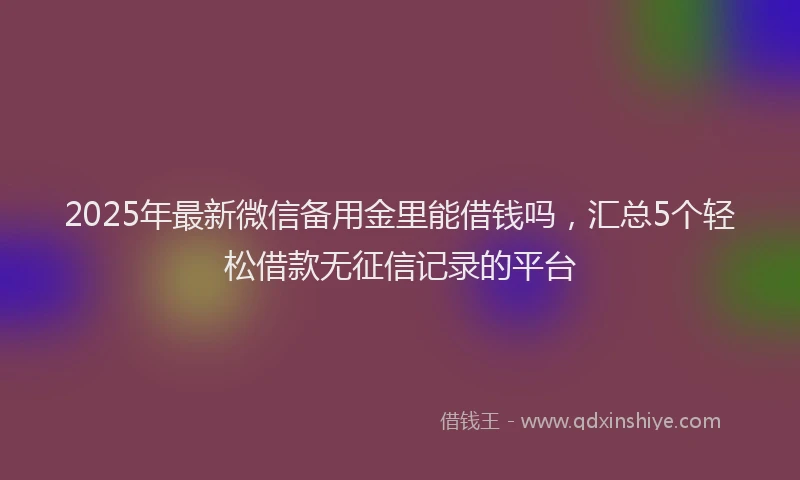 2025年最新微信备用金里能借钱吗，汇总5个轻松借款无征信记录的平台
