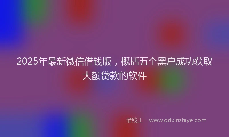 2025年最新微信借钱版，概括五个黑户成功获取大额贷款的软件
