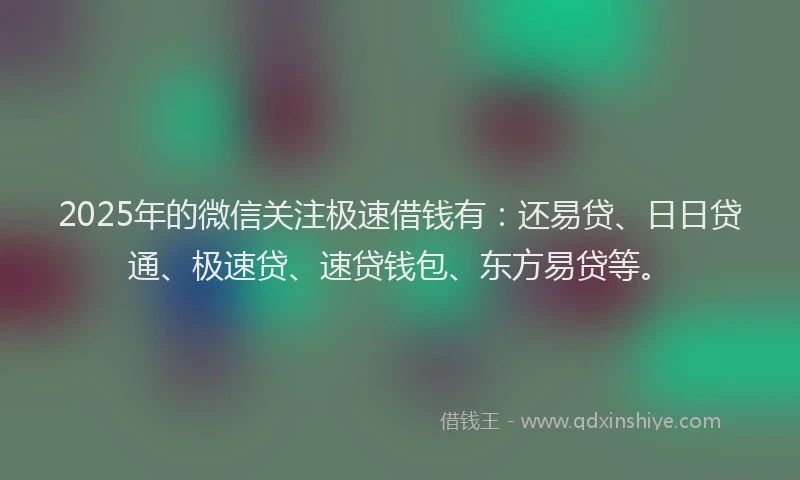 2025年的微信关注极速借钱有：还易贷、日日贷通、极速贷、速贷钱包、东方易贷等。