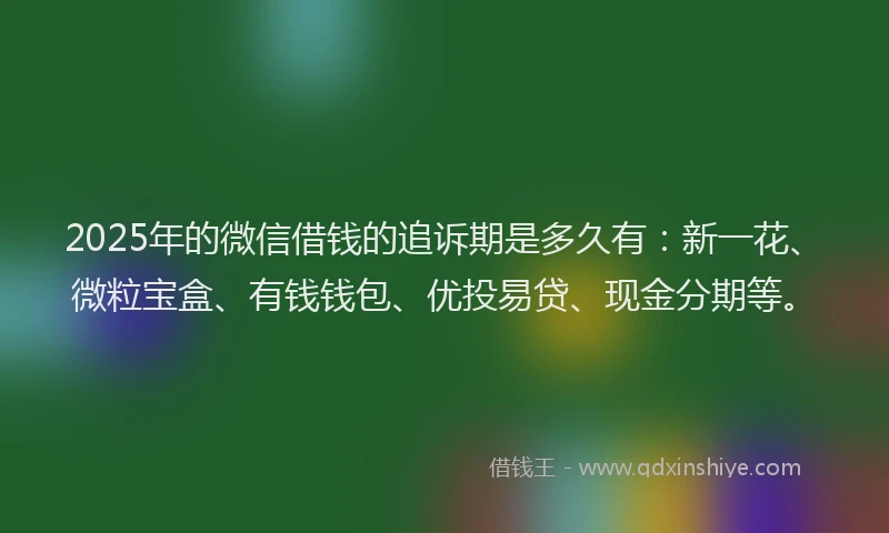 2025年的微信借钱的追诉期是多久有：新一花、微粒宝盒、有钱钱包、优投易贷、现金分期等。