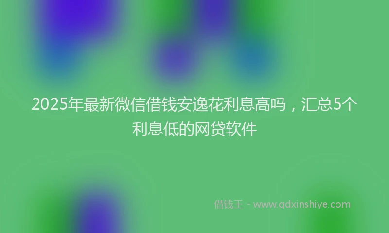 2025年最新微信借钱安逸花利息高吗，汇总5个利息低的网贷软件