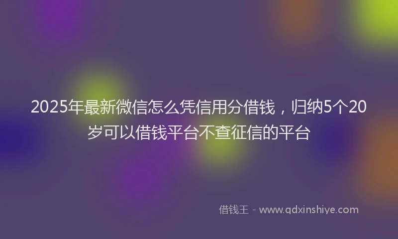 2025年最新微信怎么凭信用分借钱，归纳5个20岁可以借钱平台不查征信的平台