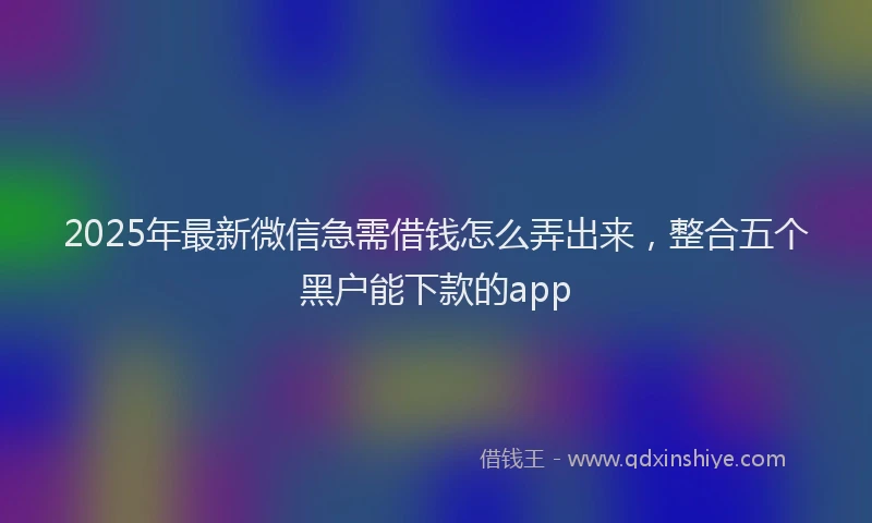 2025年最新微信急需借钱怎么弄出来，整合五个黑户能下款的app