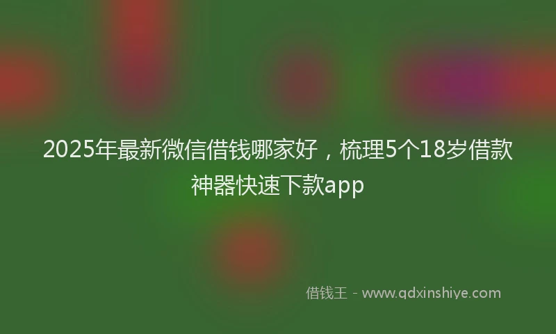 2025年最新微信借钱哪家好，梳理5个18岁借款神器快速下款app
