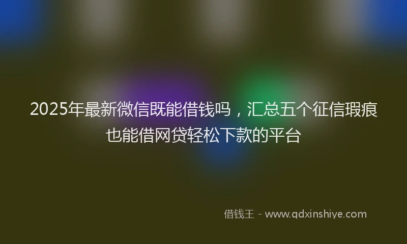 2025年最新微信既能借钱吗，汇总五个征信瑕疵也能借网贷轻松下款的平台