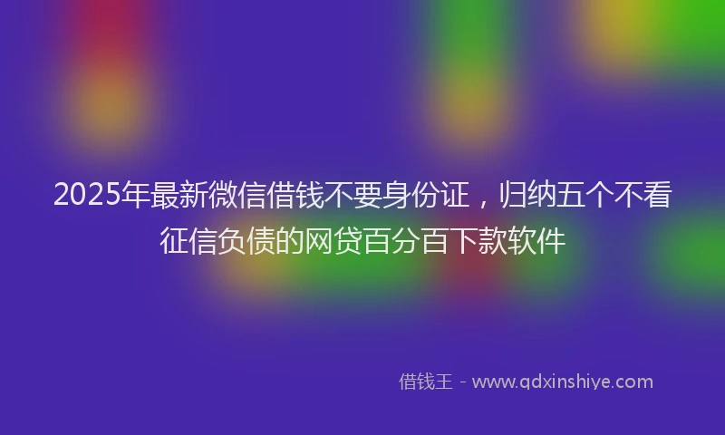 2025年最新微信借钱不要身份证，归纳五个不看征信负债的网贷百分百下款软件