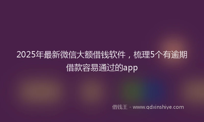 2025年最新微信大额借钱软件，梳理5个有逾期借款容易通过的app