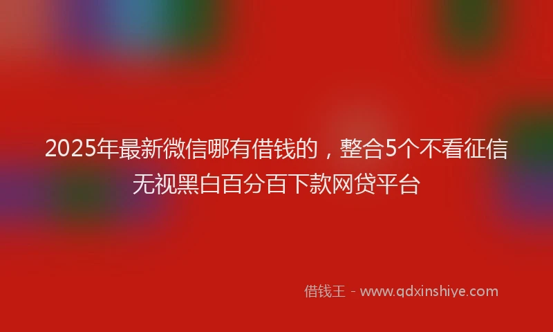 2025年最新微信哪有借钱的，整合5个不看征信无视黑白百分百下款网贷平台