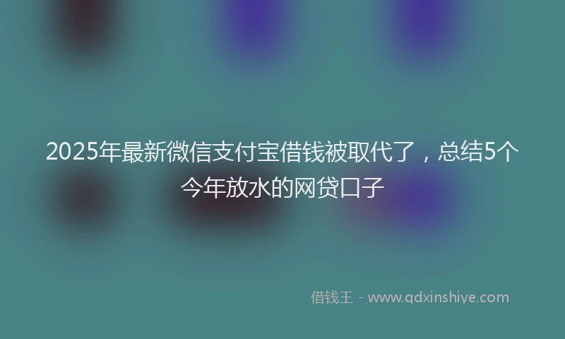 2025年最新微信支付宝借钱被取代了，总结5个今年放水的网贷口子