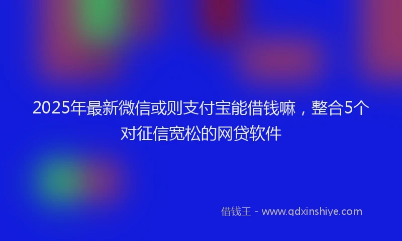 2025年最新微信或则支付宝能借钱嘛，整合5个对征信宽松的网贷软件