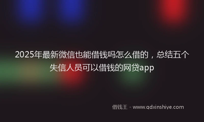 2025年最新微信也能借钱吗怎么借的，总结五个失信人员可以借钱的网贷app