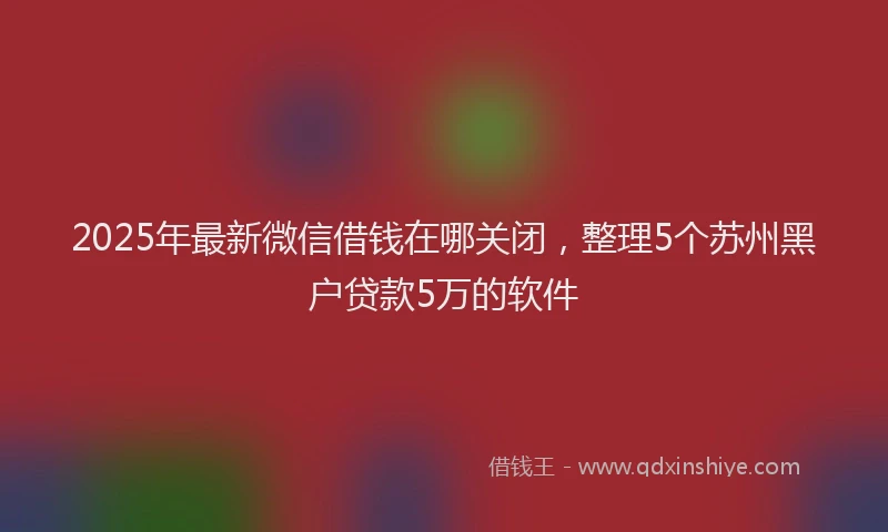 2025年最新微信借钱在哪关闭，整理5个苏州黑户贷款5万的软件