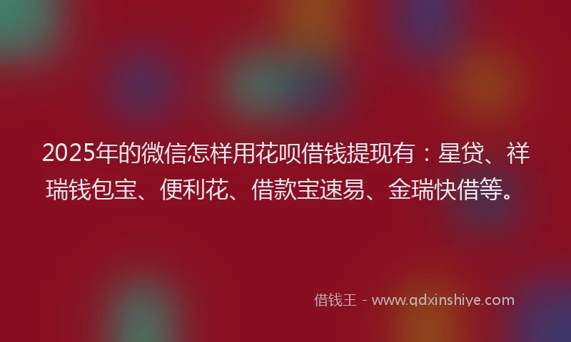 2025年的微信怎样用花呗借钱提现有：星贷、祥瑞钱包宝、便利花、借款宝速易、金瑞快借等。