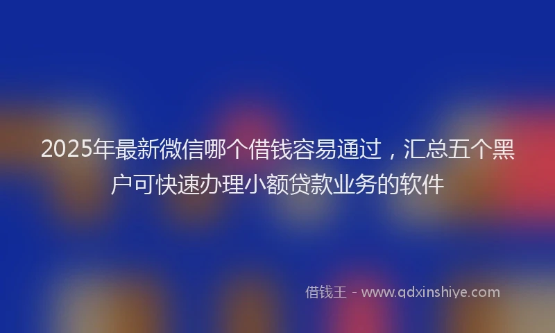 2025年最新微信哪个借钱容易通过，汇总五个黑户可快速办理小额贷款业务的软件