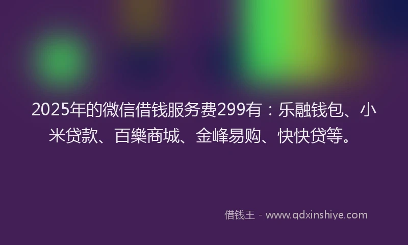 2025年的微信借钱服务费299有：乐融钱包、小米贷款、百樂商城、金峰易购、快快贷等。