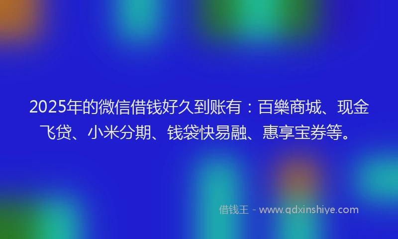 2025年的微信借钱好久到账有：百樂商城、现金飞贷、小米分期、钱袋快易融、惠享宝券等。